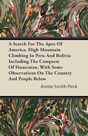 A Search For The Apex Of America, High Mountain Climbing In Peru And Bolivia Including The Conquest Of Huascaran, With Some Observations On The Country And People Below