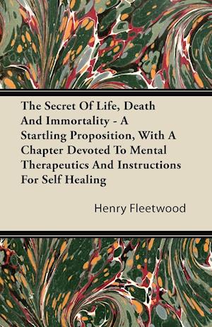 The Secret of Life, Death and Immortality - A Startling Proposition, with a Chapter Devoted to Mental Therapeutics and Instructions for Self Healing