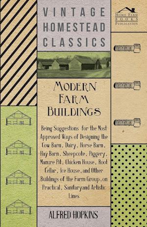 Modern Farm Buildings - Being Suggestions For The Most Approved Ways Of Designing The Cow Barn, Dairy, Horse Barn, Hay Barn, Sheepcote, Piggery, Manure Pit, Chicken House, Root Cellar, Ice House, And Other Buildings Of The Farm Group