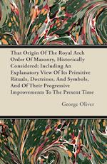 That Origin Of The Royal Arch Order Of Masonry, Historically Considered; Including An Explanatory View Of Its Primitive Rituals, Doctrines, And Symbols, And Of Their Progressive Improvements To The Present Time