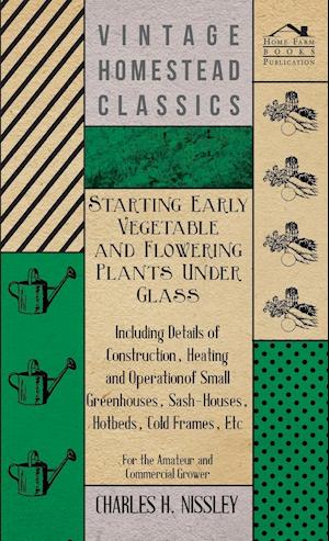 Starting Early Vegetable And Flowering Plants Under Glass - Including Details Of Construction, Heating And Operation Of Small Greenhouses, Sash-Houses, Hotbeds, Cold Frames, Etc - For The Amateur And Commercial Grower