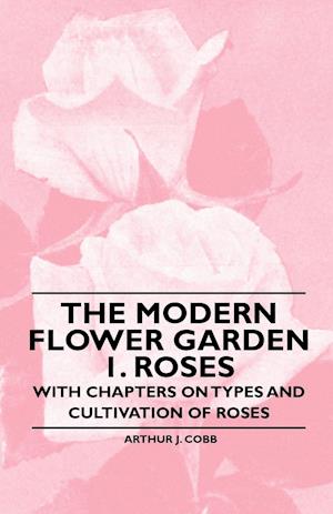 The Modern Flower Garden 1. Roses - With Chapters on Types and Cultivation of Roses