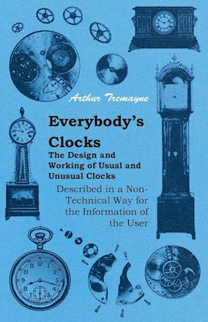 Everybody's Clocks - The Design and Working of Usual and Unusual Clocks Described in a Non-Technical Way for the Information of the User