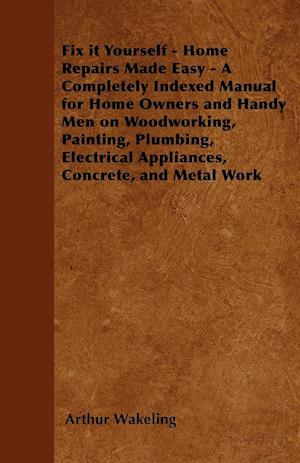 Fix it Yourself - Home Repairs Made Easy - A Completely Indexed Manual for Home Owners and Handy Men on Woodworking, Painting, Plumbing, Electrical Appliances, Concrete, and Metal Work