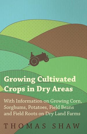 Growing Cultivated Crops in Dry Areas - With Information on Growing Corn, Sorghums, Potatoes, Field Beans and Field Roots on Dry Land Farms