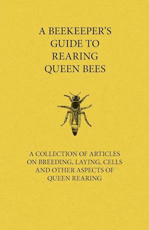 A Beekeeper's Guide to Rearing Queen Bees - A Collection of Articles on Breeding, Laying, Cells and Other Aspects of Queen Rearing