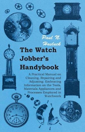 Watch Jobber's Handybook - A Practical Manual on Cleaning, Repairing and Adjusting: Embracing Information on the Tools, Materials Appliances and Processes Employed in Watchwork