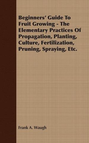 Beginners' Guide To Fruit Growing - The Elementary Practices Of Propagation, Planting, Culture, Fertilization, Pruning, Spraying, Etc.