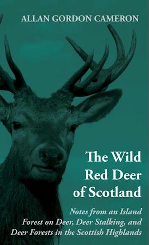 Wild Red Deer of Scotland - Notes from an Island Forest on Deer, Deer Stalking, and Deer Forests in the Scottish Highlands