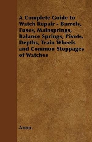 Complete Guide to Watch Repair - Barrels, Fuses, Mainsprings, Balance Springs, Pivots, Depths, Train Wheels and Common Stoppages of Watches