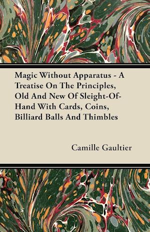 Magic Without Apparatus - A Treatise On The Principles, Old And New Of Sleight-Of-Hand With Cards, Coins, Billiard Balls And Thimbles