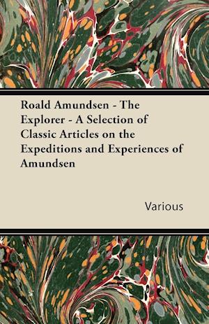 Roald Amundsen - The Explorer - A Selection of Classic Articles on the Expeditions and Experiences of Amundsen