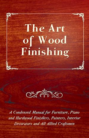 The Art of Wood Finishing - A Condensed Manual for Furniture, Piano and Hardwood Finishers, Painters, Interior Decorators and All Allied Craftsmen