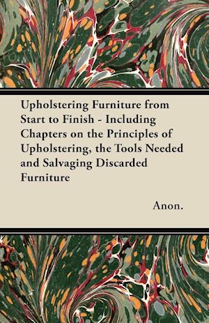 Upholstering Furniture from Start to Finish - Including Chapters on the Principles of Upholstering, the Tools Needed and Salvaging Discarded Furniture