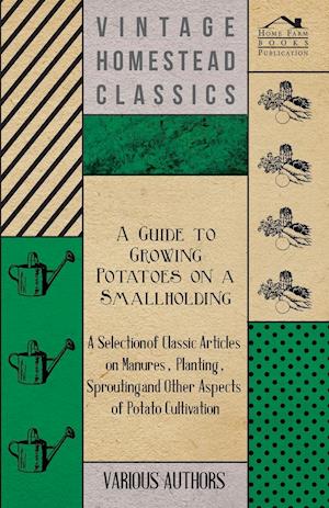 A   Guide to Growing Potatoes on a Smallholding - A Selection of Classic Articles on Manures, Planting, Sprouting and Other Aspects of Potato Cultivat