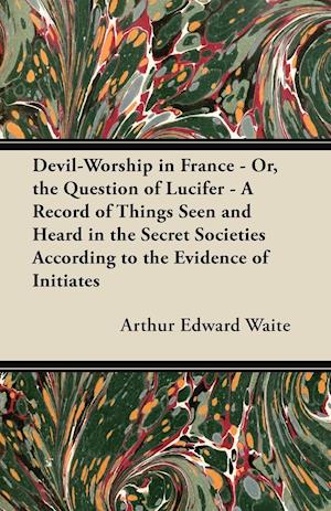 Devil-Worship in France - Or, the Question of Lucifer - A Record of Things Seen and Heard in the Secret Societies According to the Evidence of Initiates