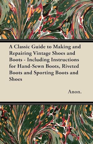 A Classic Guide to Making and Repairing Vintage Shoes and Boots - Including Instructions for Hand-Sewn Boots, Riveted Boots and Sporting Boots and S