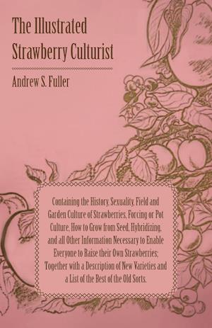 The Illustrated Strawberry Culturist - Containing the History, Sexuality, Field and Garden Culture of Strawberries, Forcing or Pot Culture, How to Grow from Seed, Hybridizing, and all Other Information Necessary to Enable Everyone to Raise their Own Straw