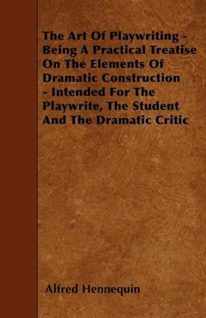 Art of Playwriting - Being a Practical Treatise on the Elements of Dramatic Construction - Intended for the Playwrite, the Student and the Dramati