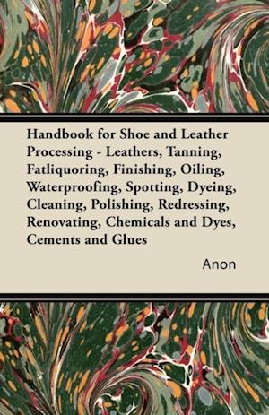 Handbook for Shoe and Leather Processing - Leathers, Tanning, Fatliquoring, Finishing, Oiling, Waterproofing, Spotting, Dyeing, Cleaning, Polishing, R