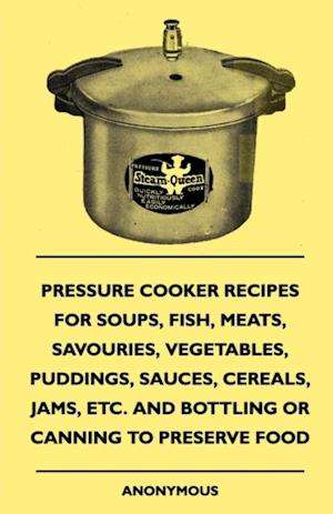 Pressure Cooker Recipes for Soups, Fish, Meats, Savouries, Vegetables, Puddings, Sauces, Cereals, Jams, Etc. and Bottling or Canning to Preserve Food