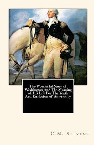 The Wonderful Story of Washington and the Meaning of His Life for the Youth and Patriotism of America by