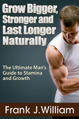 Grow Bigger, Stronger and Last Longer Naturally: The Ultimate Man's Guide to Stamina and Growth