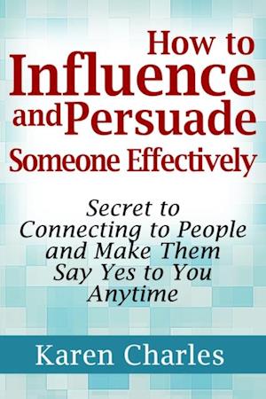 How to Influence and Persuade Someone Effectively: Secret to Connecting to People and Make Them Say Yes to You Anytime