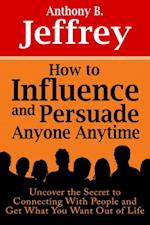 How to Influence and Persuade Anyone Anytime: Uncover the Secret to Connecting With People and Get What You Want Out of Life