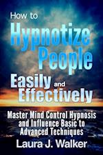 How to Hypnotize People Easily and Effectively: Master Mind Control Hypnosis and Influence Basic to Advanced Techniques