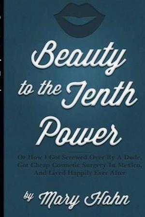 Beauty to the Tenth Power!: Or How I Got Screwed Over By A Dude, Got Cheap Cosmetic Surgery in Mexico, And Lived Happily Ever