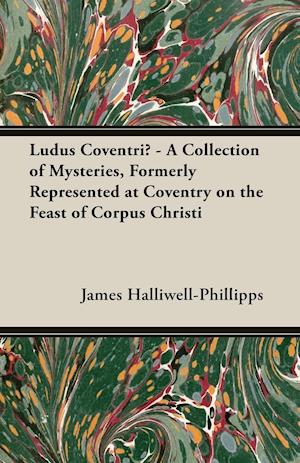 Ludus Coventriae - A Collection of Mysteries, Formerly Represented at Coventry on the Feast of Corpus Christi
