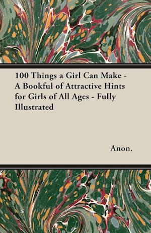 100 Things a Girl Can Make - A Bookful of Attractive Hints for Girls of All Ages - Fully Illustrated