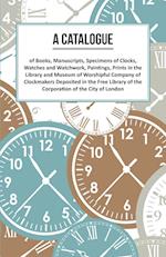 A Catalogue of Books, Manuscripts, Specimens of Clocks, Watches and Watchwork, Paintings, Prints in the Library and Museum of Worshipful Company of Clockmakers Deposited in the Free Library of the Corporation of the City of London