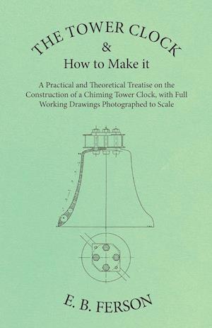 The Tower Clock and How to Make it - A Practical and Theoretical Treatise on the Construction of a Chiming Tower Clock, with Full Working Drawings Photographed to Scale