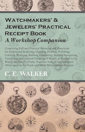 Watchmakers' and Jewelers' Practical Receipt Book A Workshop Companion - Comprising Full and Practical Formulae and Directions for Solders and Soldering, Cleaning, Pickling, Polishing, Coloring, Bronzing, Staining, Cementing, Etching, Lacquering