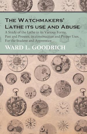 The Watchmakers' Lathe - Its use and Abuse - A Study of the Lathe in its Various Forms, Past and Present, its construction and Proper Uses. For the Student and Apprentice