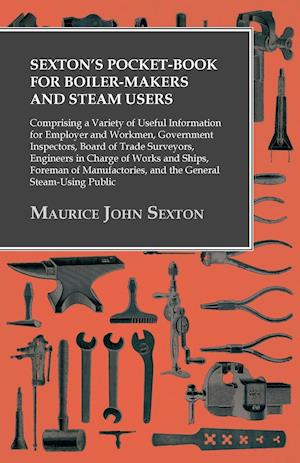 Sexton's Pocket-Book for Boiler-Makers and Steam Users - Comprising a Variety of Useful Information for Employer and Workmen, Government Inspectors, Board of Trade Surveyors, Engineers in Charge of Works and Ships, Foreman of Manufactories, and the Genera