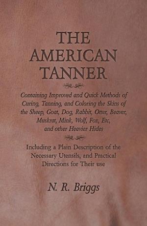 The American Tanner - Containing Improved and Quick Methods of Curing, Tanning, and Coloring the Skins of the Sheep, Goat, Dog, Rabbit, Otter, Beaver, Muskrat, Mink, Wolf, Fox, Etc, and other Heavier Hides - Including a Plain Description of the Necessary