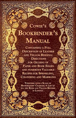 Cowie's Bookbinder's Manual - Containing a Full Description of Leather and Vellum Binding; Directions for Gilding of Paper and Book Edges and numerous Valuable Recipes for Sprinkling, Colouring and Marbling; Together with a Scale of Bookbinders' Charges;