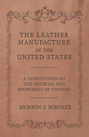 The Leather Manufacture in the United States - A Dissertation on the Methods and Economics of Tanning