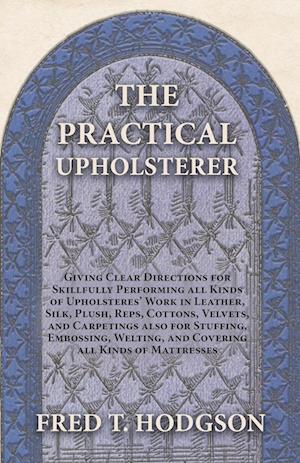 The Practical Upholsterer Giving Clear Directions for Skillfully Performing all Kinds of Upholsterers' Work in Leather, Silk, Plush, Reps, Cottons, Velvets, and Carpetings also for Stuffing, Embossing, Welting, and Covering all Kinds of Mattresses