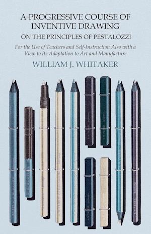 A Progressive Course of Inventive Drawing on the Principles of Pestalozzi - For the Use of Teachers and Self-Instruction Also with a View to its Adaptation to Art and Manufacture