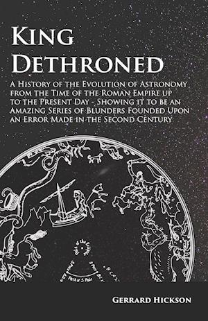King Dethroned - A History of the Evolution of Astronomy from the Time of the Roman Empire up to the Present Day - Showing it to be an Amazing Series of Blunders Founded Upon an Error Made in the Second Century