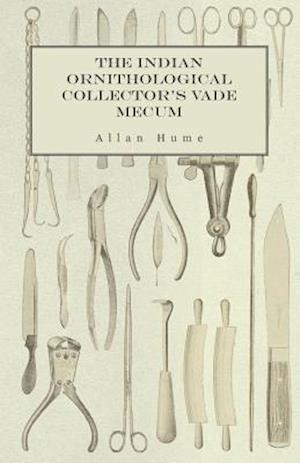 Indian Ornithological Collector's Vade Mecum - Containing Brief Practical Instructions for Collecting, Preserving, Packing, and Keeping Specimens of Birds, Eggs, Nests, Feathers and Skeletons