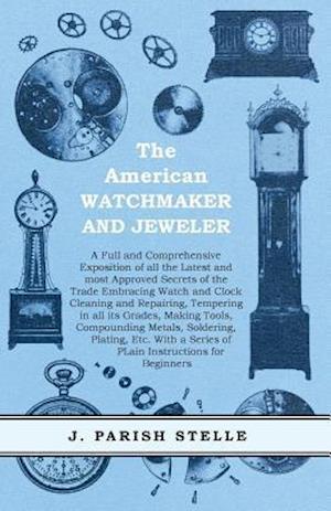 American Watchmaker and Jeweler - A Full and Comprehensive Exposition of all the Latest and most Approved Secrets of the Trade Embracing Watch and Clock Cleaning and Repairing