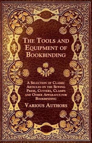 Tools and Equipment of Bookbinding - A Selection of Classic Articles on the Sewing Press, Cutters, Clamps and Other Apparatus for Bookbinding