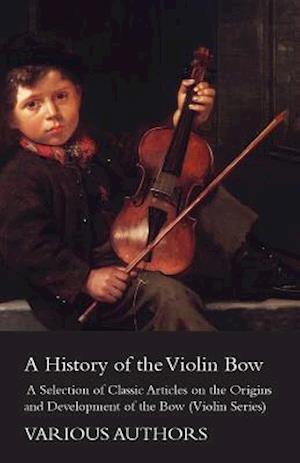 History of the Violin Bow - A Selection of Classic Articles on the Origins and Development of the Bow (Violin Series)