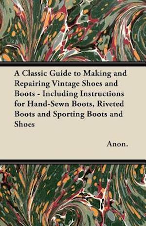 Classic Guide to Making and Repairing Vintage Shoes and Boots - Including Instructions for Hand-Sewn Boots, Riveted Boots and Sporting Boots and Shoes