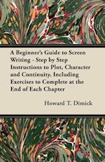 Beginner's Guide to Screen Writing - Step by Step Instructions to Plot, Character and Continuity. Including Exercises to Complete at the End of Each Chapter